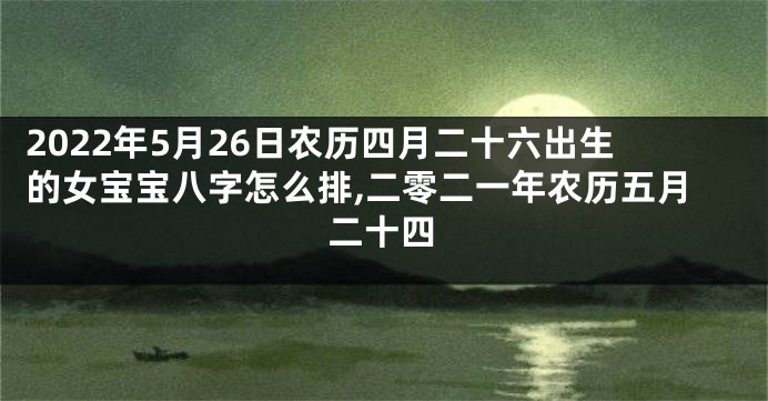 2022年5月26日农历四月二十六出生的女宝宝八字怎么排,二零二一年农历五月二十四