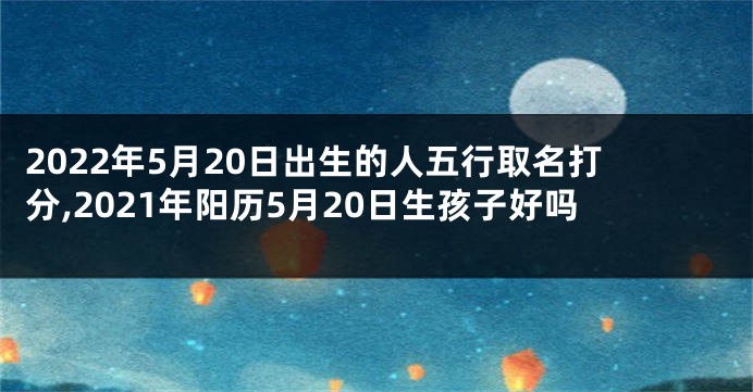 2022年5月20日出生的人五行取名打分,2021年阳历5月20日生孩子好吗