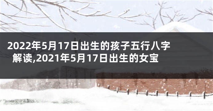 2022年5月17日出生的孩子五行八字解读,2021年5月17日出生的女宝