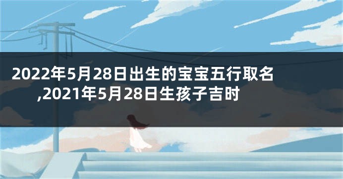 2022年5月28日出生的宝宝五行取名,2021年5月28日生孩子吉时
