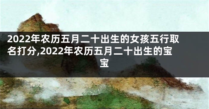 2022年农历五月二十出生的女孩五行取名打分,2022年农历五月二十出生的宝宝