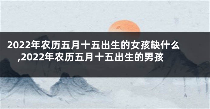 2022年农历五月十五出生的女孩缺什么,2022年农历五月十五出生的男孩