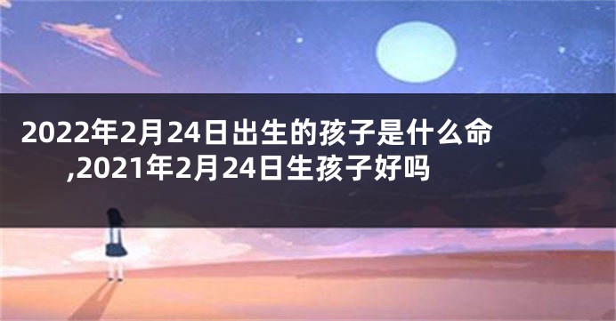 2022年2月24日出生的孩子是什么命,2021年2月24日生孩子好吗