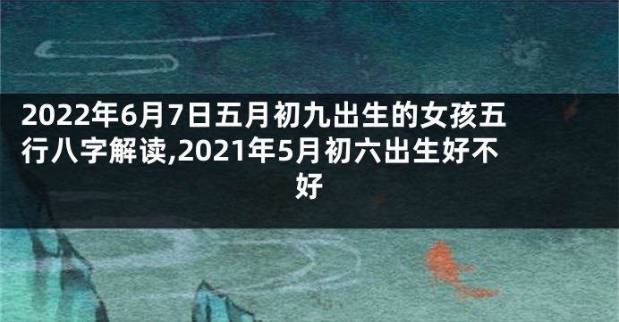 2022年6月7日五月初九出生的女孩五行八字解读,2021年5月初六出生好不好