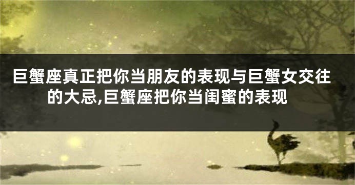 巨蟹座真正把你当朋友的表现与巨蟹女交往的大忌,巨蟹座把你当闺蜜的表现