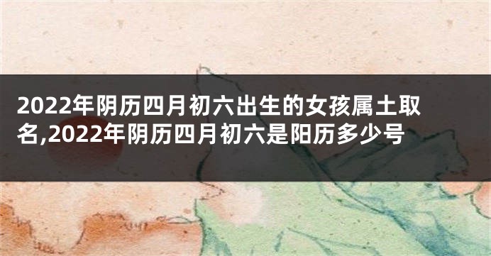2022年阴历四月初六出生的女孩属土取名,2022年阴历四月初六是阳历多少号