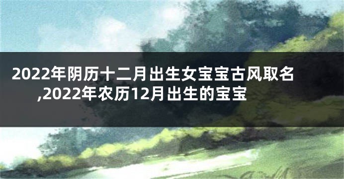 2022年阴历十二月出生女宝宝古风取名,2022年农历12月出生的宝宝