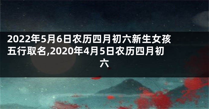 2022年5月6日农历四月初六新生女孩五行取名,2020年4月5日农历四月初六