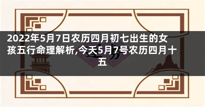 2022年5月7日农历四月初七出生的女孩五行命理解析,今天5月7号农历四月十五