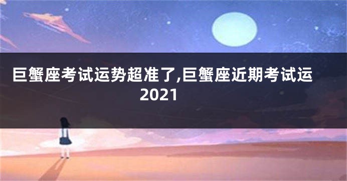巨蟹座考试运势超准了,巨蟹座近期考试运2021