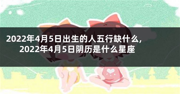 2022年4月5日出生的人五行缺什么,2022年4月5日阴历是什么星座