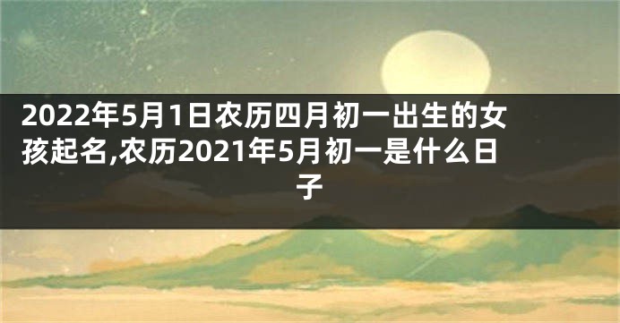 2022年5月1日农历四月初一出生的女孩起名,农历2021年5月初一是什么日子