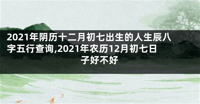 2021年阴历十二月初七出生的人生辰八字五行查询,2021年农历12月初七日子好不好