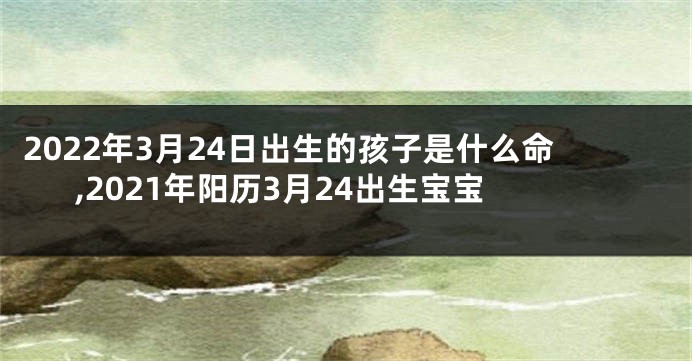 2022年3月24日出生的孩子是什么命,2021年阳历3月24出生宝宝