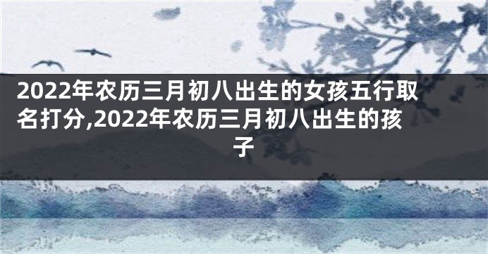 2022年农历三月初八出生的女孩五行取名打分,2022年农历三月初八出生的孩子
