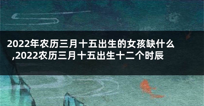 2022年农历三月十五出生的女孩缺什么,2022农历三月十五出生十二个时辰