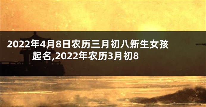 2022年4月8日农历三月初八新生女孩起名,2022年农历3月初8