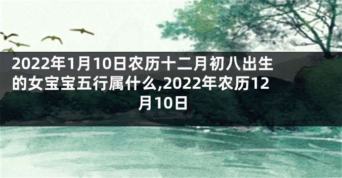 2022年1月10日农历十二月初八出生的女宝宝五行属什么,2022年农历12月10日