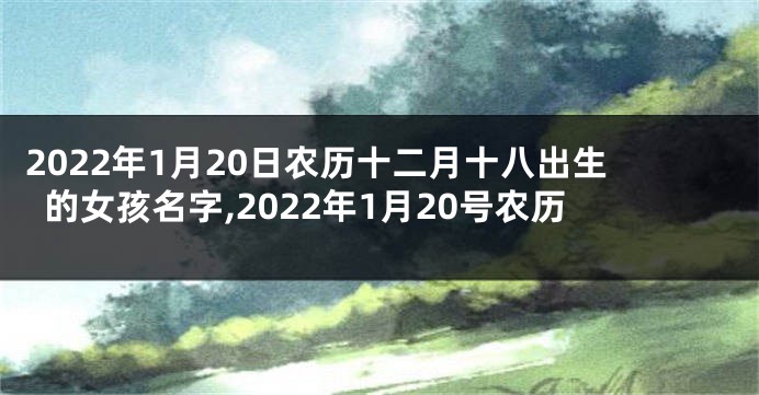 2022年1月20日农历十二月十八出生的女孩名字,2022年1月20号农历