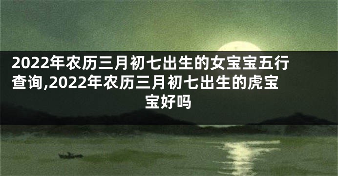 2022年农历三月初七出生的女宝宝五行查询,2022年农历三月初七出生的虎宝宝好吗
