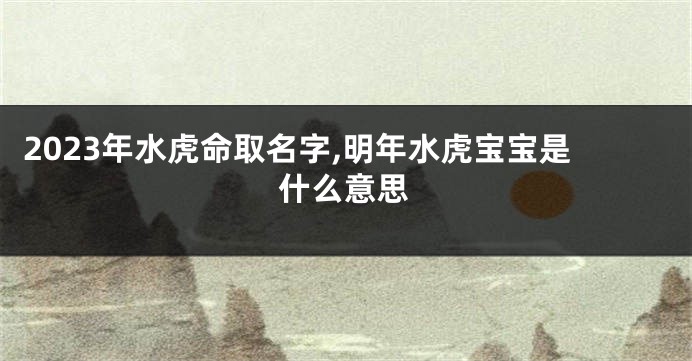 2023年水虎命取名字,明年水虎宝宝是什么意思