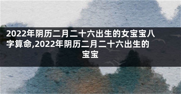 2022年阴历二月二十六出生的女宝宝八字算命,2022年阴历二月二十六出生的宝宝