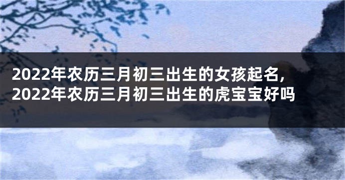 2022年农历三月初三出生的女孩起名,2022年农历三月初三出生的虎宝宝好吗