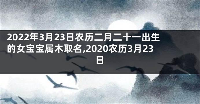 2022年3月23日农历二月二十一出生的女宝宝属木取名,2020农历3月23日