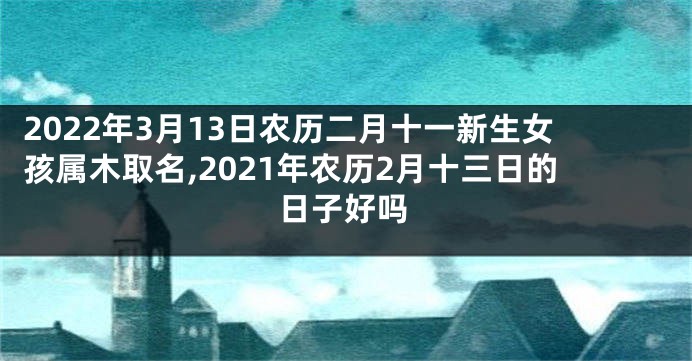 2022年3月13日农历二月十一新生女孩属木取名,2021年农历2月十三日的日子好吗
