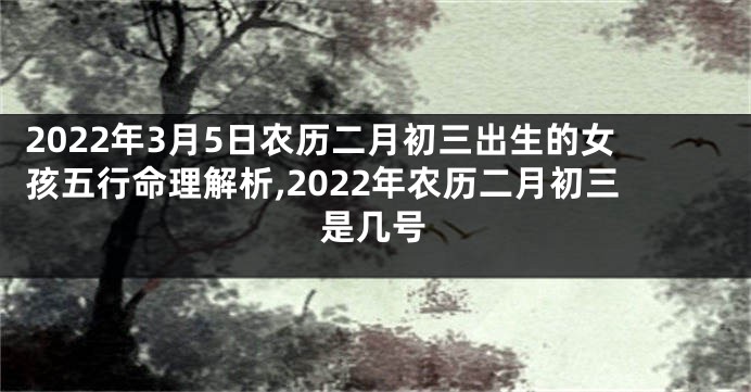2022年3月5日农历二月初三出生的女孩五行命理解析,2022年农历二月初三是几号