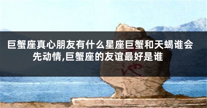 巨蟹座真心朋友有什么星座巨蟹和天蝎谁会先动情,巨蟹座的友谊最好是谁
