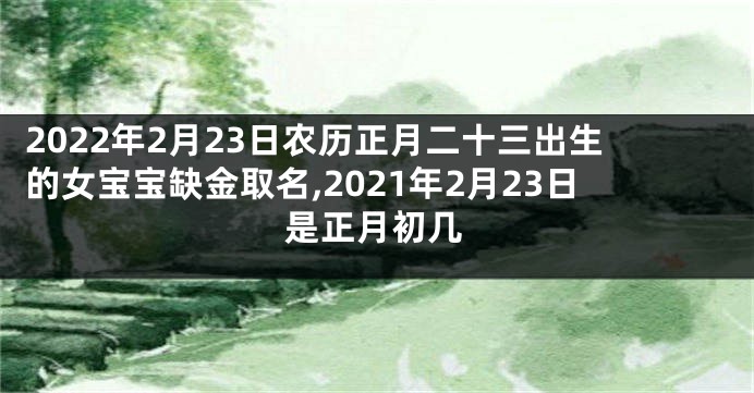 2022年2月23日农历正月二十三出生的女宝宝缺金取名,2021年2月23日是正月初几