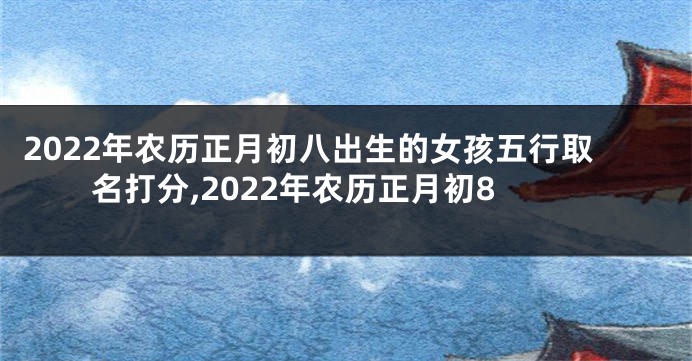 2022年农历正月初八出生的女孩五行取名打分,2022年农历正月初8