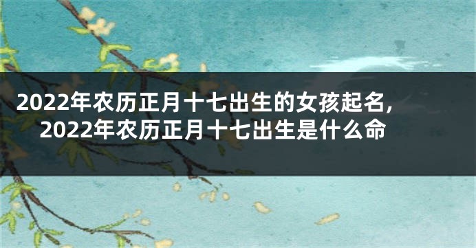 2022年农历正月十七出生的女孩起名,2022年农历正月十七出生是什么命