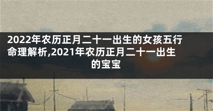 2022年农历正月二十一出生的女孩五行命理解析,2021年农历正月二十一出生的宝宝