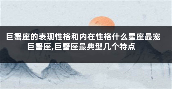 巨蟹座的表现性格和内在性格什么星座最宠巨蟹座,巨蟹座最典型几个特点