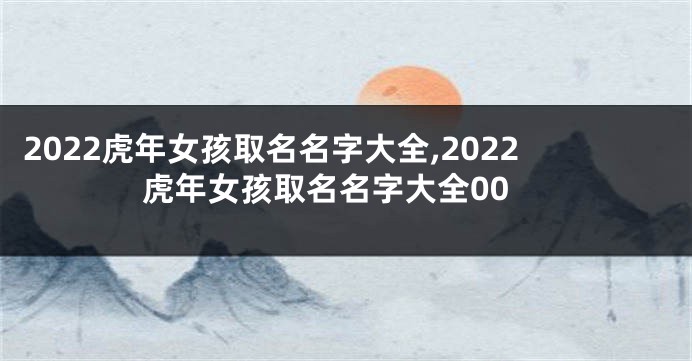 2022虎年女孩取名名字大全,2022虎年女孩取名名字大全00