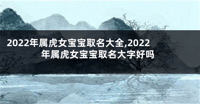2022年属虎女宝宝取名大全,2022年属虎女宝宝取名大字好吗