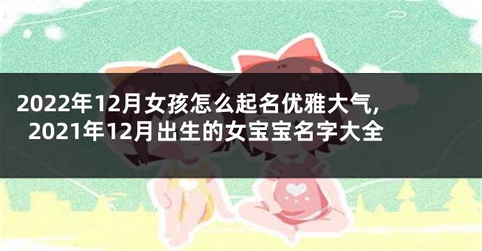 2022年12月女孩怎么起名优雅大气,2021年12月出生的女宝宝名字大全