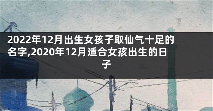 2022年12月出生女孩子取仙气十足的名字,2020年12月适合女孩出生的日子