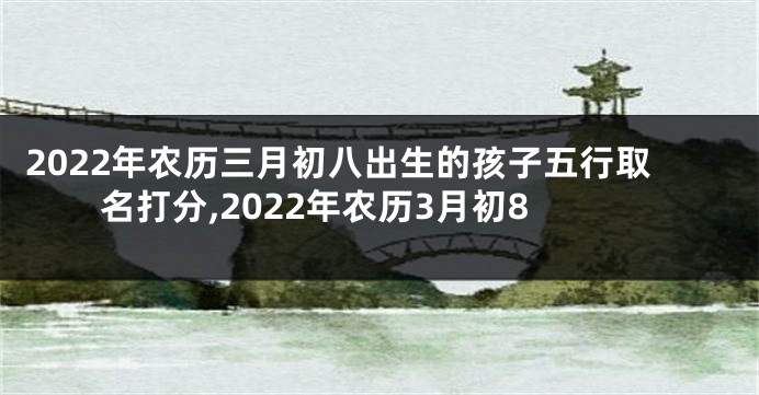 2022年农历三月初八出生的孩子五行取名打分,2022年农历3月初8