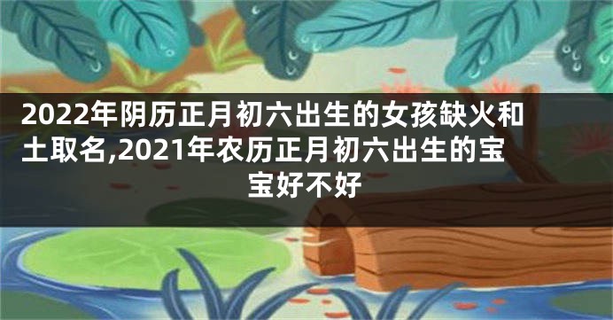 2022年阴历正月初六出生的女孩缺火和土取名,2021年农历正月初六出生的宝宝好不好