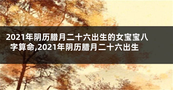 2021年阴历腊月二十六出生的女宝宝八字算命,2021年阴历腊月二十六出生