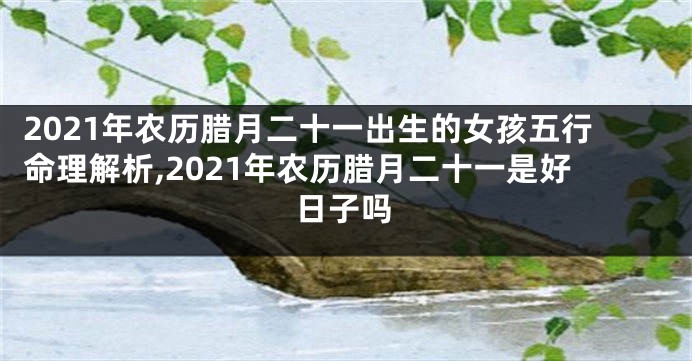 2021年农历腊月二十一出生的女孩五行命理解析,2021年农历腊月二十一是好日子吗