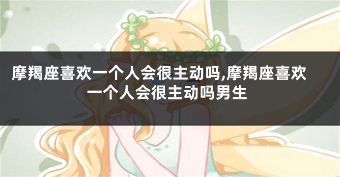 摩羯座喜欢一个人会很主动吗,摩羯座喜欢一个人会很主动吗男生