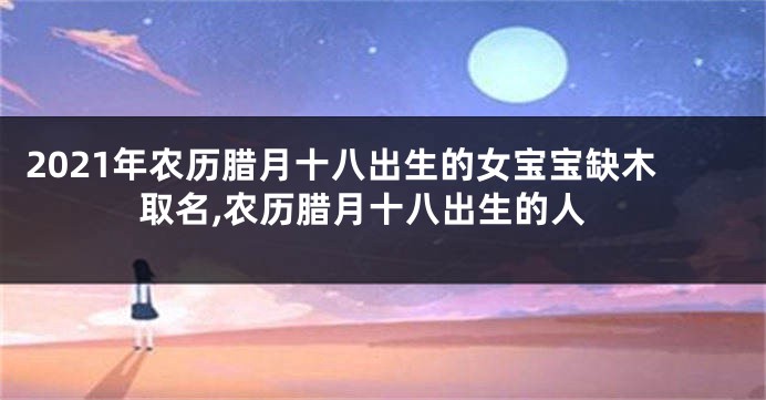 2021年农历腊月十八出生的女宝宝缺木取名,农历腊月十八出生的人