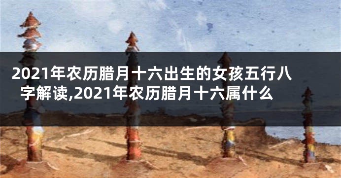 2021年农历腊月十六出生的女孩五行八字解读,2021年农历腊月十六属什么