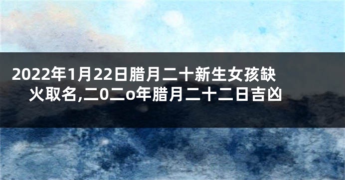 2022年1月22日腊月二十新生女孩缺火取名,二0二o年腊月二十二日吉凶