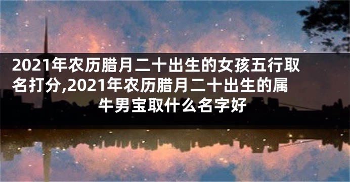 2021年农历腊月二十出生的女孩五行取名打分,2021年农历腊月二十出生的属牛男宝取什么名字好