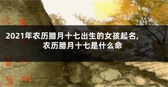 2021年农历腊月十七出生的女孩起名,农历腊月十七是什么命